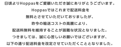 日頃よりHoppasをご愛顧いただき誠にありがとうございます。 Hoppasではこれまで配送料金を 無料とさせていただいておりましたが、 昨今の輸送コストの高騰により、 配送料無料を維持することが困難な状況となりました。 つきましては、誠に心苦しいお願いではございますが、 以下の通り配送料金を改定させていただくこととなりました。