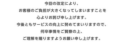今回の改定により、 お客様のご負担が大きくなってしまいますことを 心よりお詫び申し上げます。 今後ともサービスの向上に努めてまいりますので、 何卒事情をご賢察の上、 ご理解を賜りますようお願い申し上げます。 