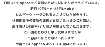 日頃よりHoppasをご愛顧いただき誠にありがとうございます。 明日19日（土）〜23日（水）まで シルバーウィークの休業とさせていただきます。 休業期間中の商品の発送やお問い合わせのご対応は、 連休明け24日（木）より順次対応させていただきます。 ご不便をおかけし申し訳ありませんが ご容赦のほどお願いいたします。 今後ともHoppasをよろしくお願いいたします。